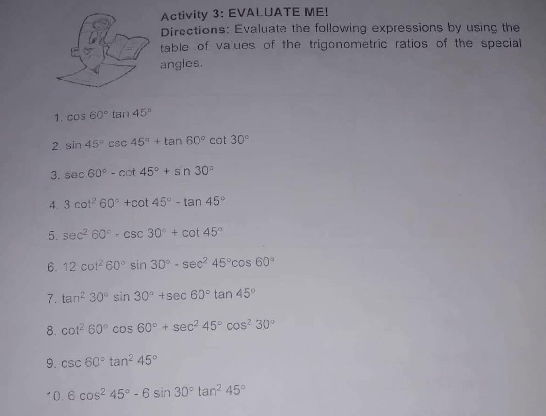 Activity 3: EVALUATE ME!
Directions: Evaluate the following expressions by using the
table of values of the trigonometric ratios of the special
angles.
1. cos 60° tan 45°
2. sin 45 csc 45° + tan 60° cot 30°
3. sec 60° - cot 45° + sin 30°
4. 3 cot? 60° +cot 45° - tan 45°
5. sec? 60° - csc 30° + cot 45°
6. 12 cot? 60° sin 30° - sec? 45°cos 60°
7. tan? 30° sin 30° +sec 60° tan 45°
8. cot? 60° cos 60° + sec? 45° cos 30°
9. csc 60° tan? 45°
10.6 cos? 45° -6 sin 30° tan? 45°
