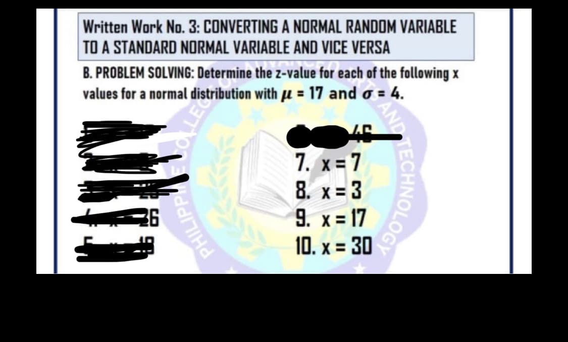 Written Work No. 3: CONVERTING A NORMAL RANDOM VARIABLE
TO A STANDARD NORMAL VARIABLE AND VICE VERSA
B. PROBLEM SOLVING: Determine the z-value for each of the following x
values for a normal distribution with u = 17 and o = 4.
7. x= 7
8. x=3
9. x = 17
10. x = 30
%3D
OLOGY
AND
PHILIPP
