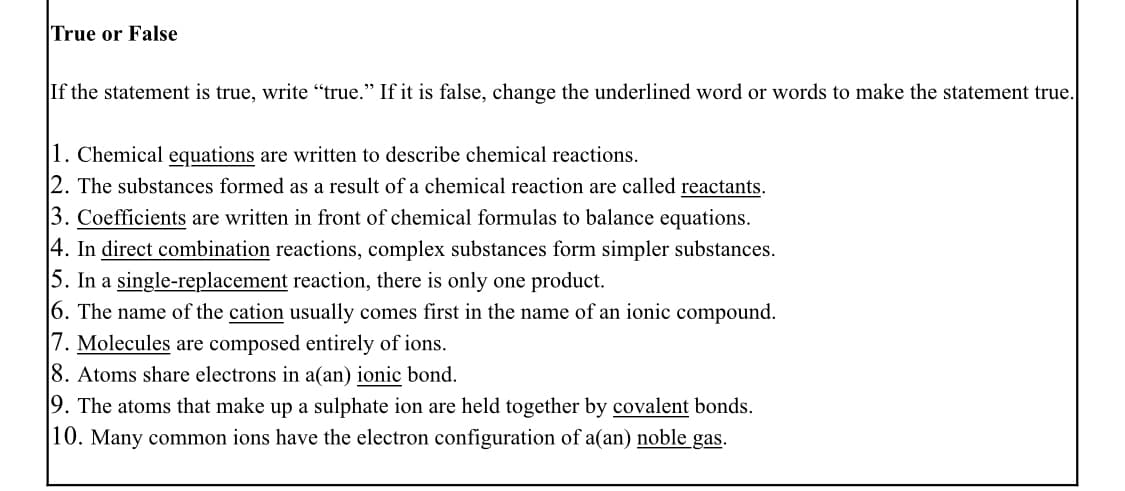 True or False
If the statement is true, write "true." If it is false, change the underlined word or words to make the statement true.
1. Chemical equations are written to describe chemical reactions.
|2. The substances formed as a result of a chemical reaction are called reactants.
3. Coefficients are written in front of chemical formulas to balance equations.
4. In direct combination reactions, complex substances form simpler substances.
5. In a single-replacement reaction, there is only one product.
6. The name of the cation usually comes first in the name of an ionic compound.
|7. Molecules are composed entirely of ions.
8. Atoms share electrons in a(an) ionic bond.
19. The atoms that make up a sulphate ion are held together by covalent bonds.
|10. Many common ions have the electron configuration of a(an) noble gas.
