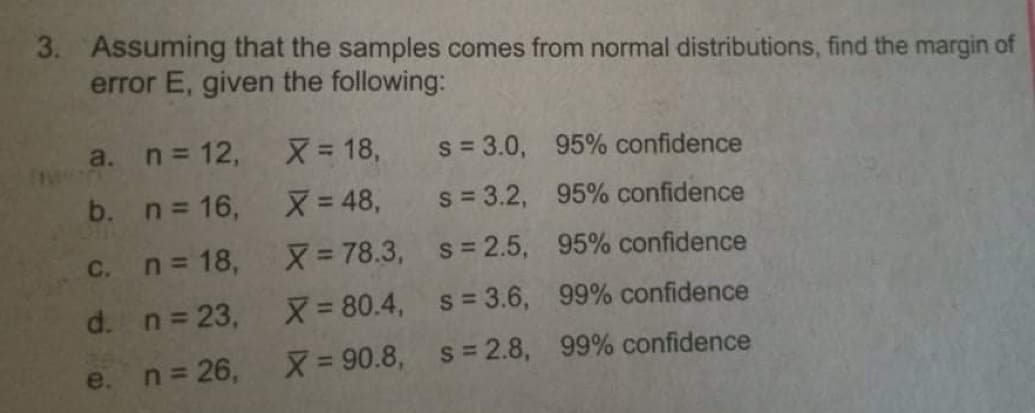 3. Assuming that the samples comes from normal distributions, find the margin of
error E, given the following:
a. n 12,
X= 18,
s = 3.0, 95% confidence
b. n 16,
X= 48,
s = 3.2, 95% confidence
C.
n = 18,
X= 78.3, s= 2.5, 95% confidence
d. n= 23,
X 80.4, s= 3.6, 99% confidence
n = 26,
X= 90.8, s= 2.8, 99% confidence
e.
