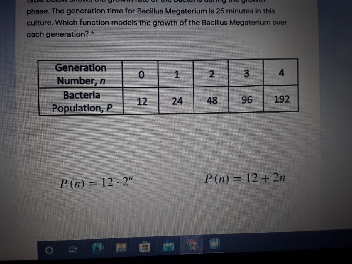 phase. The generation time for Bacillus Megaterium is 25 minutes in this
culture. Which function models the growth of the Bacillus Megaterium over
each generation? *
Generation
2
3
4
Number, n
Bacteria
12
24
48
96
192
Population, P
P(n) = 12 - 2"
P (n) = 12 + 2n
