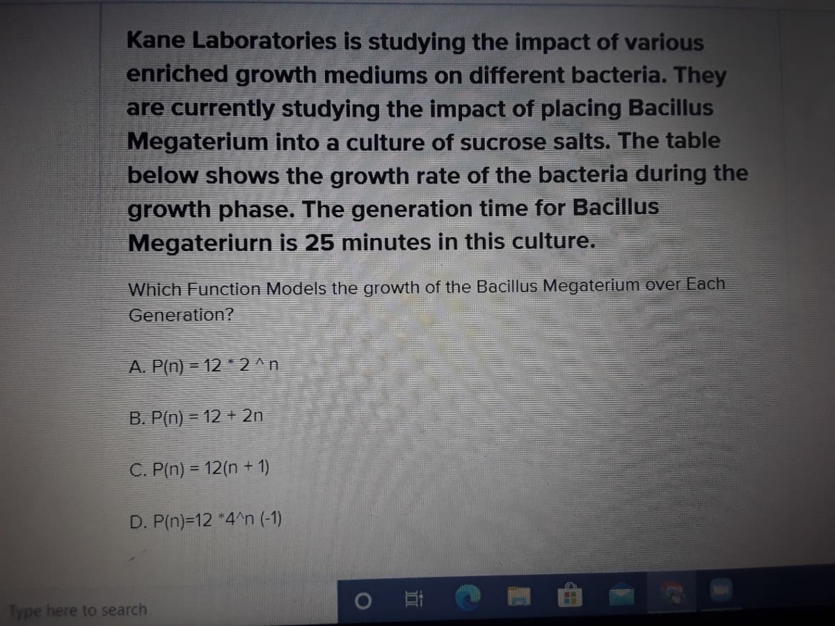 Kane Laboratories is studying the impact of various
enriched growth mediums on different bacteria. They
are currently studying the impact of placing Bacillus
Megaterium into a culture of sucrose salts. The table
below shows the growth rate of the bacteria during the
growth phase. The generation time for Bacillus
Megateriurn is 25 minutes in this culture.
Which Function Models the growth of the Bacillus Megaterium over Each
Generation?
A. P(n) = 12 *2^n
B. P(n) = 12 + 2n
C. P(n) = 12(n + 1)
D. P(n)=12 *4^n (-1)
Type here to search
1O
