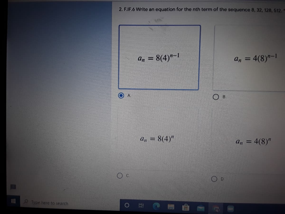 2. F.IF.6 Write an equation for the nth term of the sequence 8, 32, 128, 512.
a, = 8(4)"-1
4(8)"-1
an =
A.
B.
An = 8(4)"
%3D
an
4(8)"
c.
D.
Type here to search
1O
