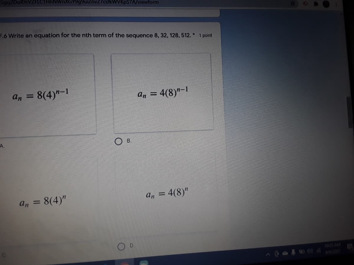 Sqq2DoRYrVZFLCTHhNWnXGY9g9uiznv27csfkWVKpS7A/viewform
23
F.6 Write an equation for the nth term of the sequence 8, 32, 128, 512. * 1 point
an = 8(4)"-1
4(8)"-I
an =
A.
O B.
a, = 8(4)"
= 4(8)"
an
%3|
OD.
10:25 AM
4/6/2021
