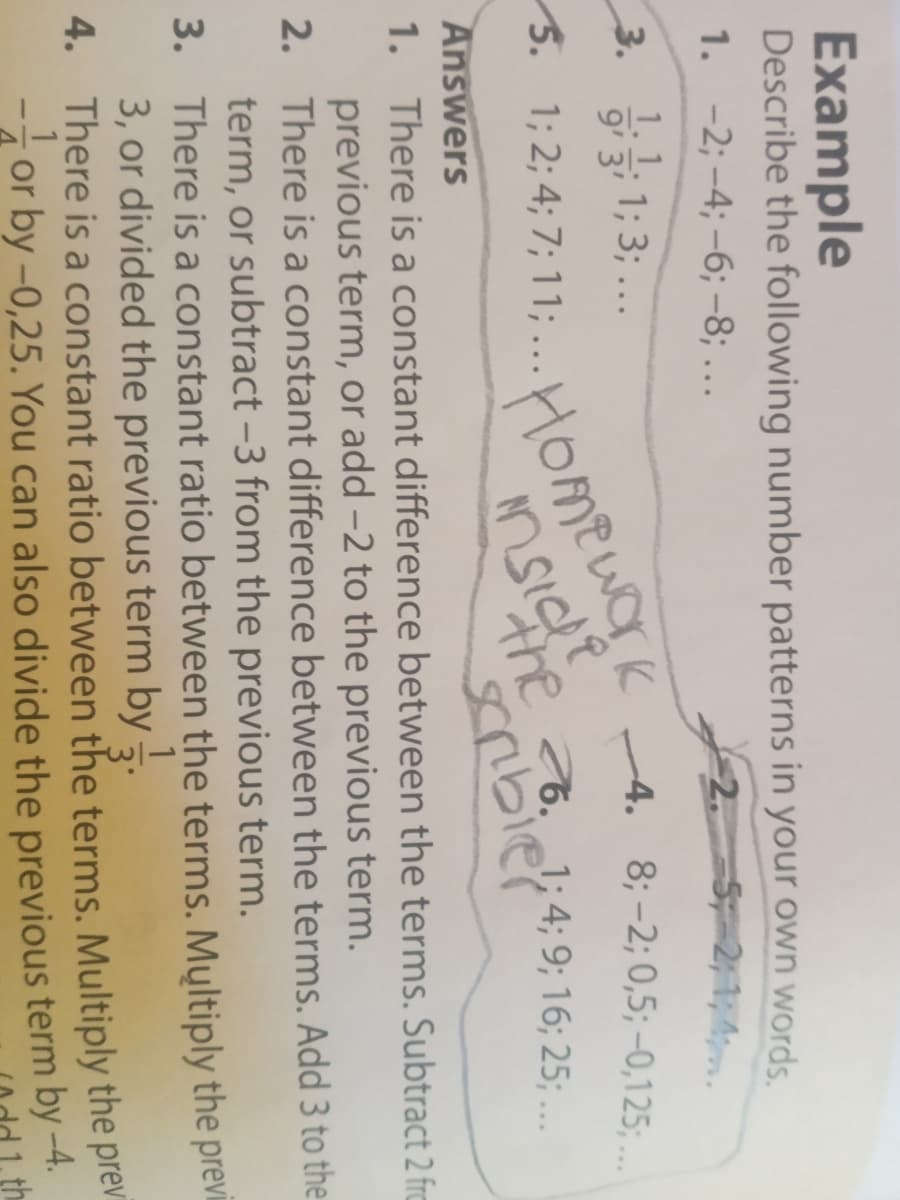 Example
Describe the following number patterns in your own words.
1. -2; -4; -6; -8; ...
2.
HOmewOrk
scribier
1:1; 1; 3; ...
4. 8; -2; 0,5; -0,125; ..
9' 3'
5.
S. 1; 2; 4; 7; 11; ...
Answers
1. There is a constant difference between the terms. Subtract 2 fra
previous term, or add -2 to the previous term.
2. There is a constant difference between the terms. Add 3 to the
term, or subtract -3 from the previous term.
3. There is a constant ratio between the terms. Mųltiply the previ
3, or divided the previous term by
4. There is a constant ratio between the terms. Multiply the prev
-i or by -0,25. You can also divide the previous term by -4.
1
3'
