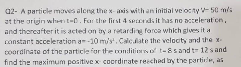 Q2- A particle moves along the x- axis with an initial velocity V= 50 m/s
at the origin when t-0. For the first 4 seconds it has no acceleration ,
and thereafter it is acted on by a retarding force which gives it a
constant acceleration a= -10 m/s. Calculate the velocity and the x-
coordinate of the particle for the conditions of t= 8 s and t= 12 s and
find the maximum positive x- coordinate reached by the particle, as
