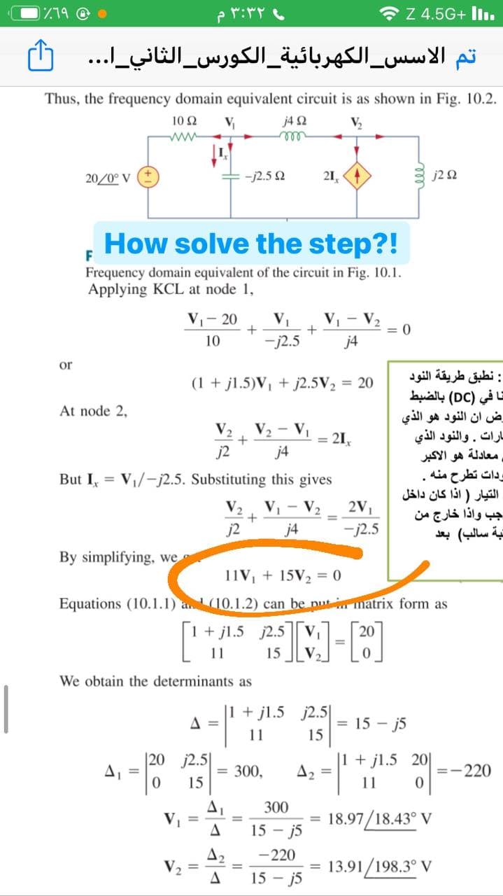 779 @
۳:۳۲ م
O Z 4.5G+ liı.
تم الأس س_ الكهربائية الكورس الثاني _ا. . .
Thus, the frequency domain equivalent circuit is as shown in Fig. 10.2.
10 Ω
j4 2
ll
V
V2
ww
20/0° V
-j2.5 2
21,
J2 Ω
How solve the step?!
F
Frequency domain equivalent of the circuit in Fig. 10.1.
Applying KCL at node 1,
V- 20
V1
V, - V.
2
= 0
j4
10
-j2.5
or
: نطبق طريقة النود
تا في )DC( بالضبط
رض أن النود هو الذي
بارات. والنود الذي
معادلة هو الأكبر
ودات تطرح منه .
التيار ) اذا كان داخل
جب واذا خارج من
تبة سالب( بعد
(1 + jl.5)V, + j2.5V2 = 20
At node 2,
V2
V2 - V
= 21,
j2
j4
But I, = V/-j2.5. Substituting this gives
V2
V, - V2
2V1
j2
j4
-j2.5
By simplifying, we
11V, + 15V2 = 0
Equations (10.1.1) a(10.1.2) can be nutm matrix form as
1+ jl.5 j2.5
M-P
11
15
We obtain the determinants as
|
|1 + jl.5 j2.5|
= 15 - j5
15
A =
11
|20 j2.5|
A, =
|1 + jl.5 20|
A2
300,
=-220
15
11
300
18.97/18.43° V
%3D
%3D
%3D
15 - j5
A2
-220
= 13.91/198.3° V
15 - j5
