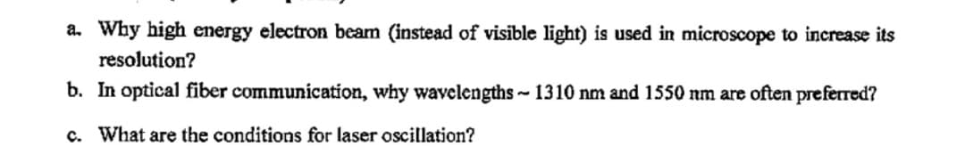 a. Why high energy electron beam (instead of visible light) is used in microscope to increase its
resolution?
b. In optical fiber communication, why wavelengths ~ 1310 nm and 1550 nm are often preferred?
c. What are the conditions for laser oscillation?