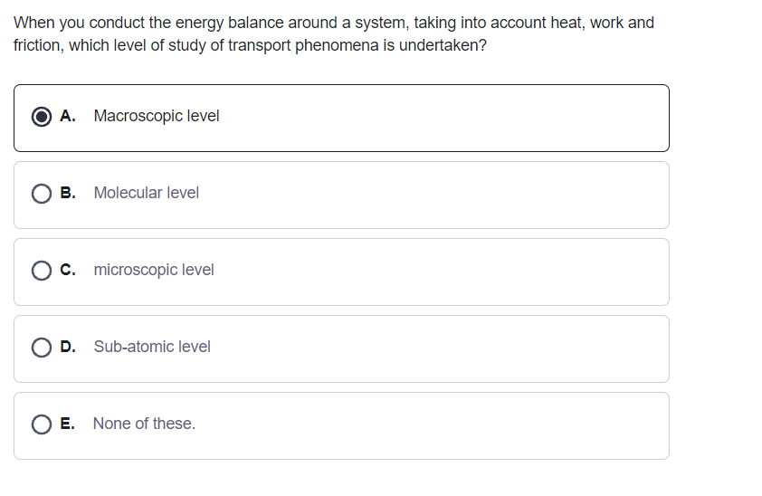 When you conduct the energy balance around a system, taking into account heat, work and
friction, which level of study of transport phenomena is undertaken?
A. Macroscopic level
O B. Molecular level
C. microscopic level
O D. Sub-atomic level
E. None of these.
