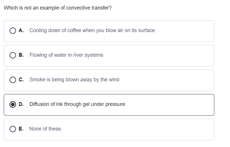 Which is not an example of convective transfer?
O A. Cooling down of coffee when you blow air on its surface
O B. Flowing of water in river systems
O c. Smoke is being blown away by the wind
O D. Diffusion of ink through gel under pressure
O E. None of these.
