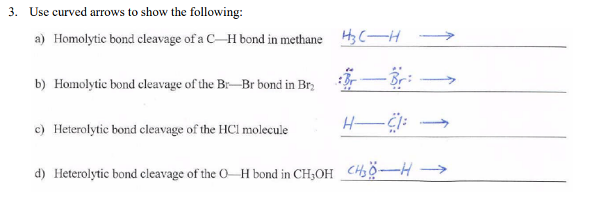 3. Use curved arrows to show the following:
a) Homolytic bond cleavage of a C-H bond in methane
H3 C- H >
b) Homolytic bond cleavage of the BrBr bond in Br, :Br-Br:
c) Heterolytic bond cleavage of the HCl molecule
d) Heterolytic bond cleavage of the O H bond in CH3OH CH3Ộ-H →
