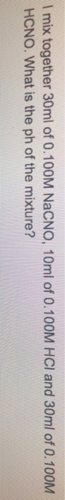 mix together 30ml of 0.100M NaCNO, 10ml of 0.100M HCI and 30ml of 0.100M
HCNO. What is the ph of the mixture?
