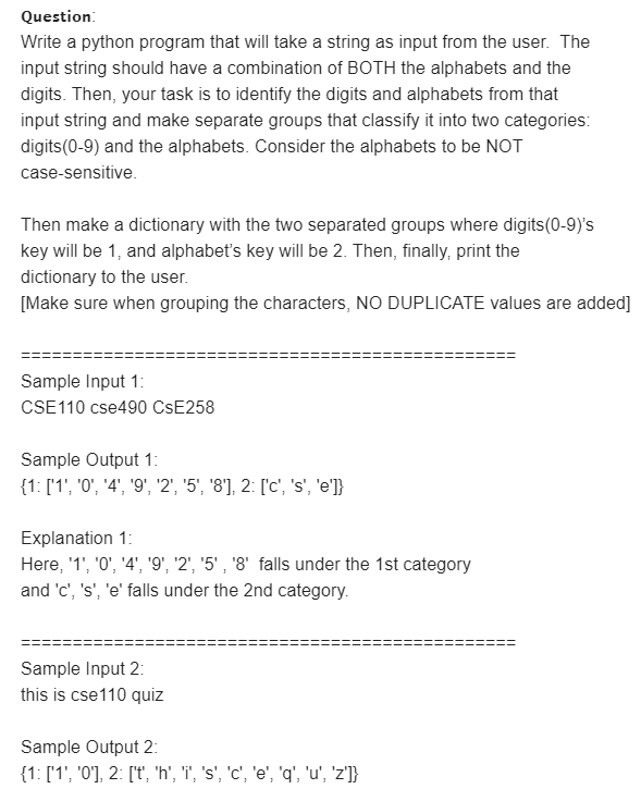 Question:
Write a python program that will take a string as input from the user. The
input string should have a combination of BOTH the alphabets and the
digits. Then, your task is to identify the digits and alphabets from that
input string and make separate groups that classify it into two categories:
digits(0-9) and the alphabets. Consider the alphabets to be NOT
case-sensitive.
Then make a dictionary with the two separated groups where digits(0-9)'s
key will be 1, and alphabet's key will be 2. Then, finally, print the
dictionary to the user.
[Make sure when grouping the characters, NO DUPLICATE values are added]
Sample Input 1:
CSE110 cse490 CSE258
Sample Output 1:
{1: ['1', '0', '4', '9', '2', '5', '8'], 2: ['c', 's', 'e']}
Explanation 1:
Here, '1', '0', '4', '9', '2", '5' , '8' falls under the 1st category
and 'c', 's', 'e' falls under the 2nd category.
Sample Input 2:
this is cse110 quiz
Sample Output 2:
{1: ['1', '0'], 2: ['t, 'h', 'i', 's', 'c', 'e', 'q', 'u', 'z']}
