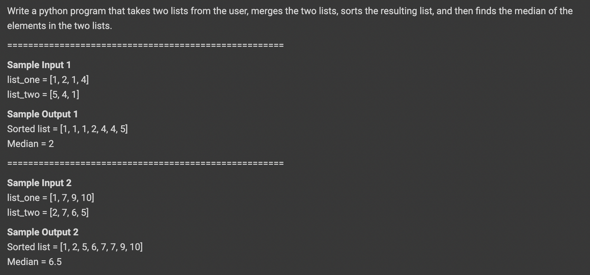 Write a python program that takes two lists from the user, merges the two lists, sorts the resulting list, and then finds the median of the
elements in the two lists.
--- -- --- -
Sample Input 1
list_one = [1,2, 1, 4]
list_two = [5, 4, 1]
Sample Output 1
Sorted list = [1, 1, 1, 2, 4, 4, 5]
Median = 2
%3D
Sample Input 2
list_one = [1, 7, 9, 10]
list_two = [2, 7, 6, 5]
Sample Output 2
Sorted list = [1, 2, 5, 6, 7, 7, 9, 10]
Median = 6.5
