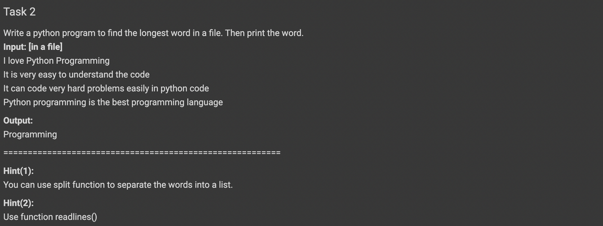 Task 2
Write a python program to find the longest word in a file. Then print the word.
Input: [in a file]
I love Python Programming
It is very easy to understand the code
It can code very hard problems easily in python code
Python programming is the best programming language
Output:
Programming
Hint(1):
You can use split function to separate the words into a list.
Hint(2):
Use function readlines()
