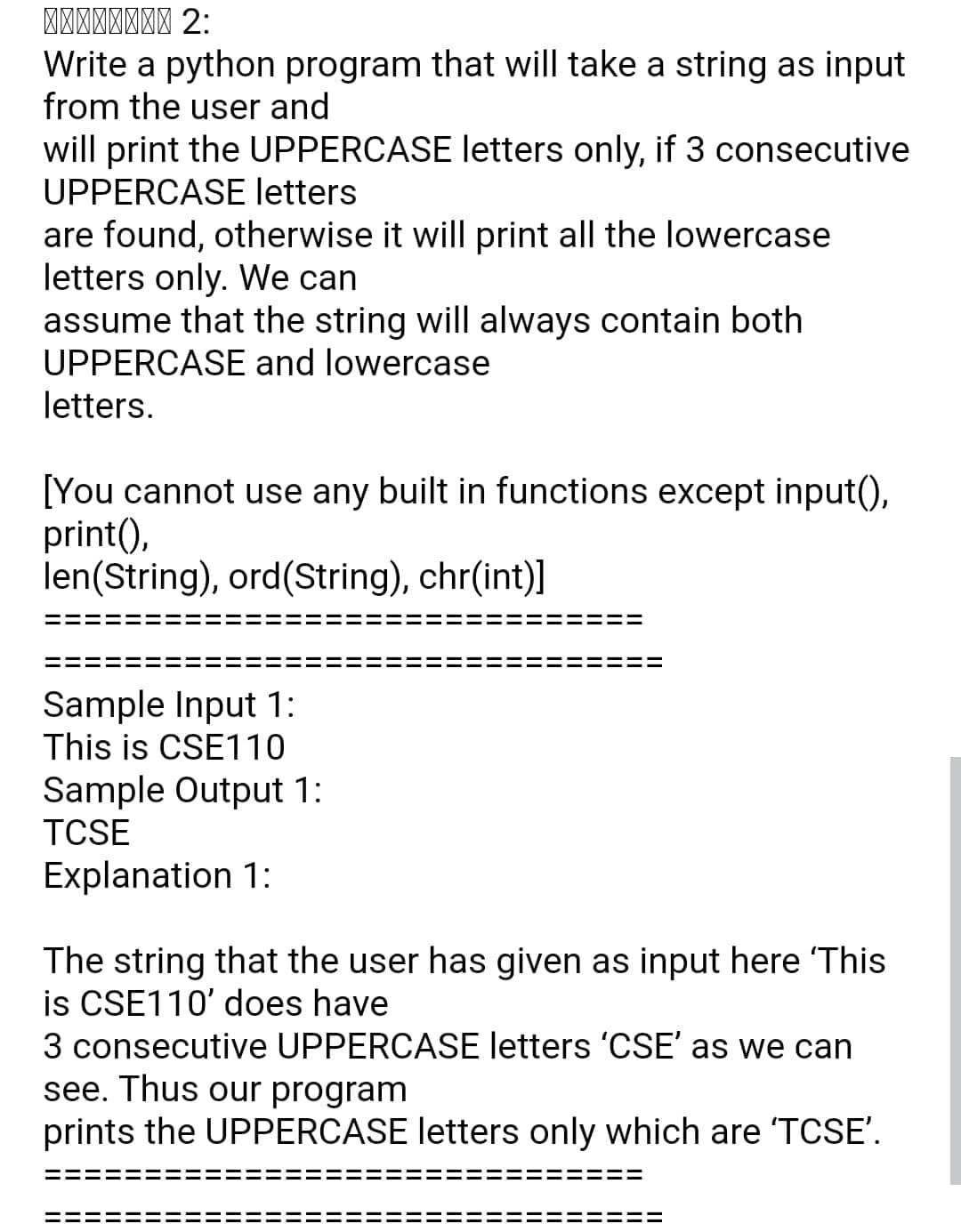 Write a python program that will take a string as input
from the user and
will print the UPPERCASE letters only, if 3 consecutive
UPPERCASE letters
are found, otherwise it will print all the lowercase
letters only. We can
assume that the string will always contain both
UPPERCASE and lowercase
letters.
[You cannot use any built in functions except input(),
print(),
len(String), ord(String), chr(int)]
Sample Input 1:
This is CSE110
Sample Output 1:
TCSE
Explanation 1:
The string that the user has given as input here 'This
is CSE110' does have
3 consecutive UPPERCASE letters 'CSE' as we can
see. Thus our program
prints the UPPERCASE letters only which are 'TCSE'.
