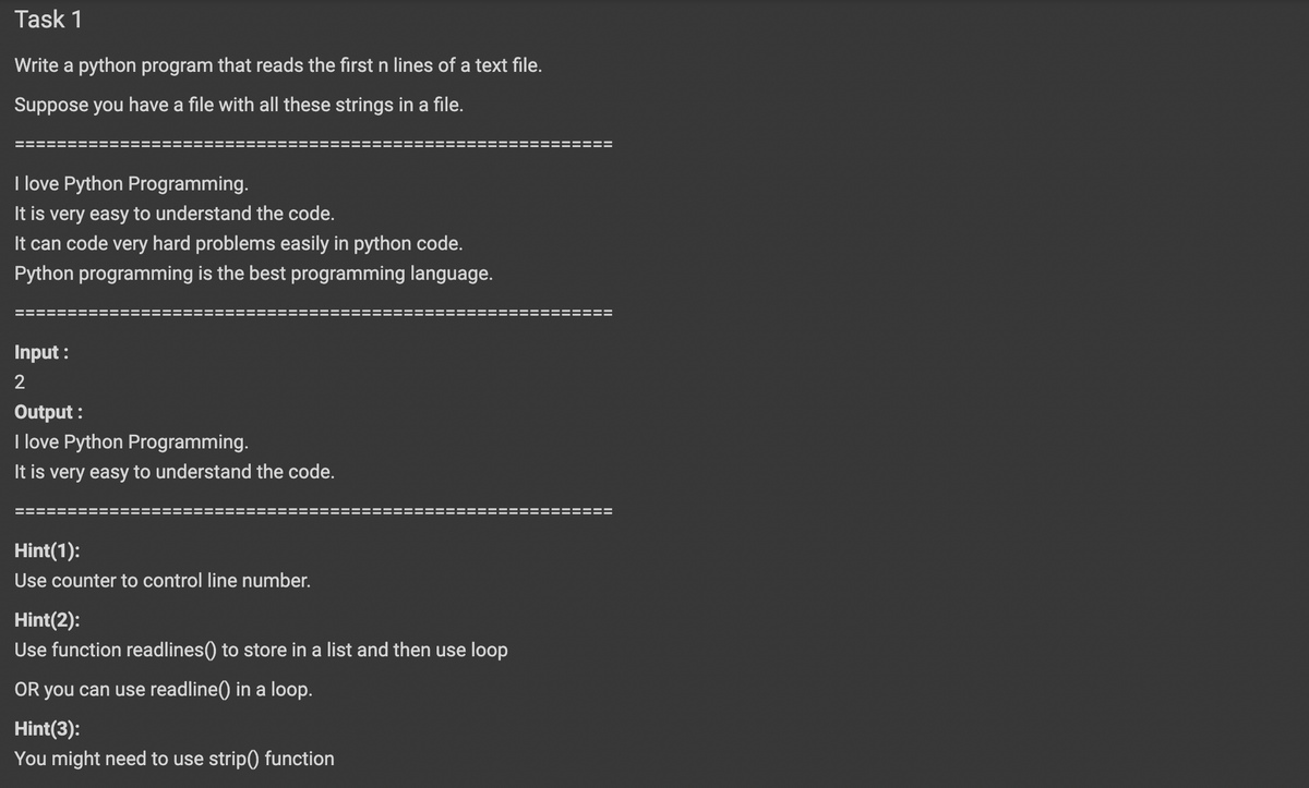 Task 1
Write a python program that reads the first n lines of a text file.
Suppose you have a file with all these strings in a file.
I love Python Programming.
It is very easy to understand the code.
It can code very hard problems easily in python code.
Python programming is the best programming language.
Input :
2
Output :
I love Python Programming.
It is very easy to understand the code.
Hint(1):
Use counter to control line number.
Hint(2):
Use function readlines() to store in a list and then use loop
OR you can use readline() in a loop.
Hint(3):
You might need to use strip) function
