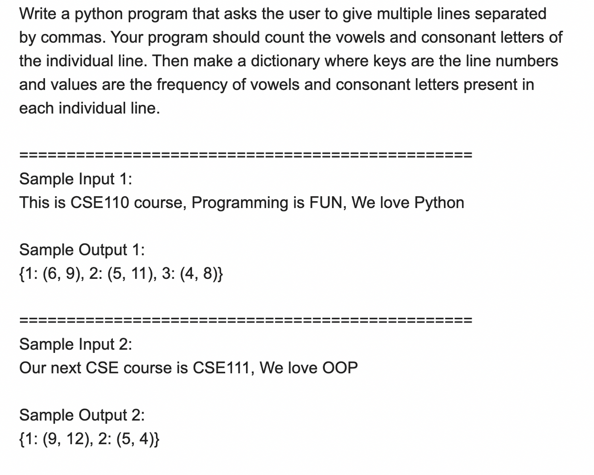 Write a python program that asks the user to give multiple lines separated
by commas. Your program should count the vowels and consonant letters of
the individual line. Then make a dictionary where keys are the line numbers
and values are the frequency of vowels and consonant letters present in
each individual line.
Sample Input 1:
This is CSE110 course, Programming is FUN, We love Python
Sample Output 1:
{1: (6, 9), 2: (5, 11), 3: (4, 8)}
Sample Input 2:
Our next CSE course is CSE111, We love OOP
Sample Output 2:
{1: (9, 12), 2: (5, 4)}
