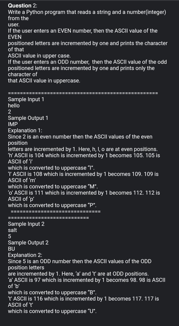 Question 2:
Write a Python program that reads a string and a number(integer)
from the
user.
If the user enters an EVEN number, then the ASCII value of the
EVEN
positioned letters are incremented by one and prints the character
of that
ASCII value in upper case.
If the user enters an ODD number, then the ASCII value of the odd
positioned letters are incremented by one and prints only the
character of
that ASCII value in uppercase.
=======:
!=====
===========
Sample Input 1
hello
2
Sample Output 1
IMP
Explanation 1:
Since 2 is an even number then the ASCII values of the even
position
letters are incremented by 1. Here, h, I, o are at even positions.
'h' ASCII is 104 which is incremented by 1 becomes 105. 105 is
ASCII of 'i'
which is converted to uppercase "I".
T ASCII is 108 which is incremented by 1 becomes 109. 109 is
ASCII of 'm'
which is converted to uppercase "M".
'o' ASCII is 111 which is incremented by 1 becomes 112. 112 is
ASCII of 'p'
which is converted to uppercase "P".
==============================
===========================
Sample Input 2
salt
Sample Output 2
BU
Explanation 2:
Since 5 is an ODD number then the ASCII values of the ODD
position letters
are incremented by 1. Here, 'a' and 't' are at ODD positions.
'a' ASCII is 97 which is incremented by 1 becomes 98. 98 is ASII
of 'b'
which is converted to uppercase "B".
't' ASCII is 116 which is incremented by 1 becomes 117. 117 is
ASCII of 't'
which is converted to uppercase "U".
