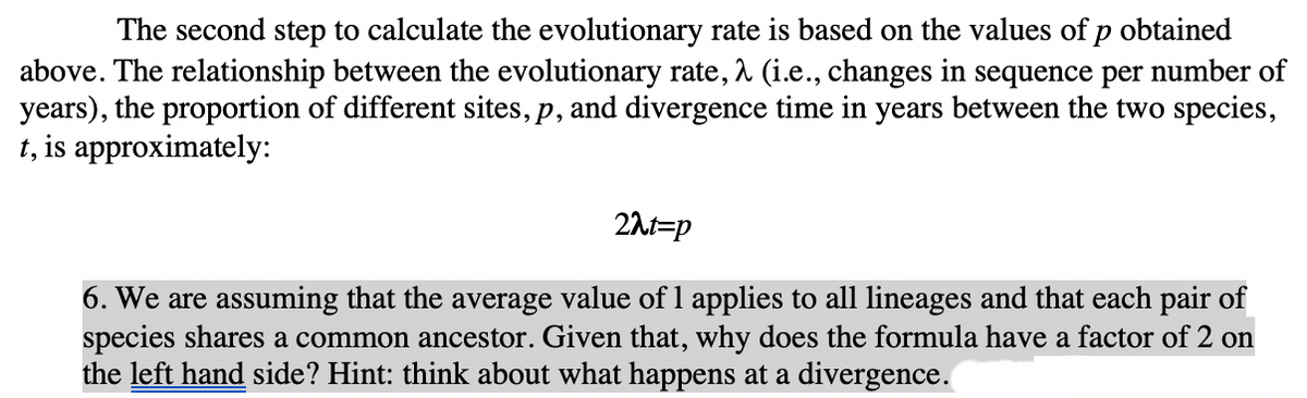 The second step to calculate the evolutionary rate is based on the values of p obtained
above. The relationship between the evolutionary rate, 1 (i.e., changes in sequence per number of
years), the proportion of different sites, p, and divergence time in years between the two species,
t, is approximately:
21t=p
6. We are assuming that the average value of l applies to all lineages and that each pair of
species shares a common ancestor. Given that, why does the formula have a factor of 2 on
the left hand side? Hint: think about what happens at a divergence.
