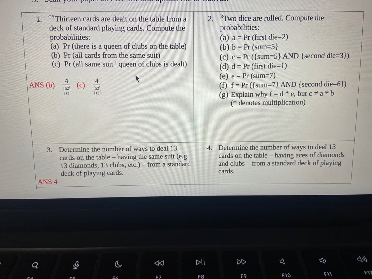 1. GY Thirteen cards are dealt on the table from a
deck of standard playing cards. Compute the
probabilities:
(a) Pr (there is a queen of clubs on the table)
(b) Pr (all cards from the same suit)
(c) Pr (all same suit | queen of clubs is dealt)
ANS (b)
4
O
3. Determine the number of ways to deal 13
cards on the table - having the same suit (e.g.
13 diamonds, 13 clubs, etc.) - from a standard
deck of playing cards.
ANS 4
5
F6
F7
DII
F8
2. Two dice are rolled. Compute the
probabilities:
(a) a= Pr (first die=2)
(b) b = Pr (sum=5}
(c) c= Pr ({sum=5} AND {second die=3})
(d) d= Pr (first die=1)
(e) e Pr (sum=7)
(f) f = Pr ({sum=7} AND {second die=6})
(g) Explain why f= d *e, but c*a*b
(* denotes multiplication)
4. Determine the number of ways to deal 13
cards on the table - having aces of diamonds
and clubs - from a standard deck of playing
cards.
F9
F10
F11
F12