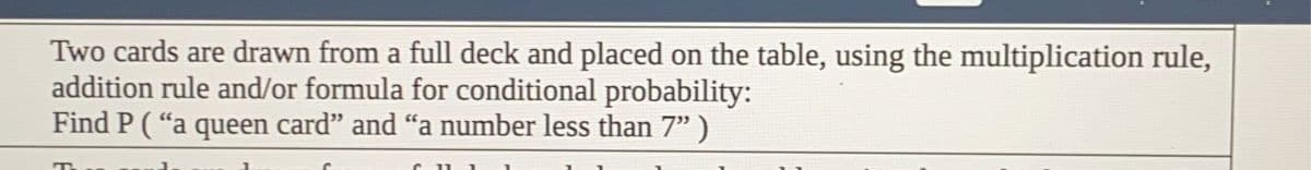 Two cards are drawn from a full deck and placed on the table, using the multiplication rule,
addition rule and/or formula for conditional probability:
Find P ("a queen card" and "a number less than 7")
T