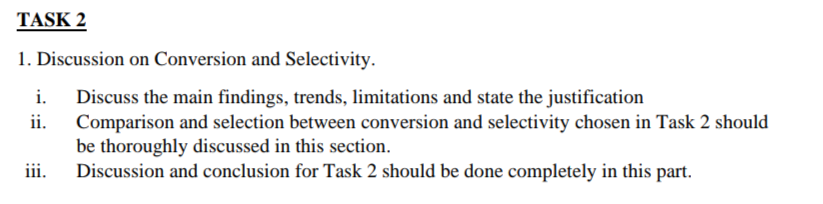 TASK 2
1. Discussion on Conversion and Selectivity.
i.
ii.
iii.
Discuss the main findings, trends, limitations and state the justification
Comparison and selection between conversion and selectivity chosen in Task 2 should
be thoroughly discussed in this section.
Discussion and conclusion for Task 2 should be done completely in this part.