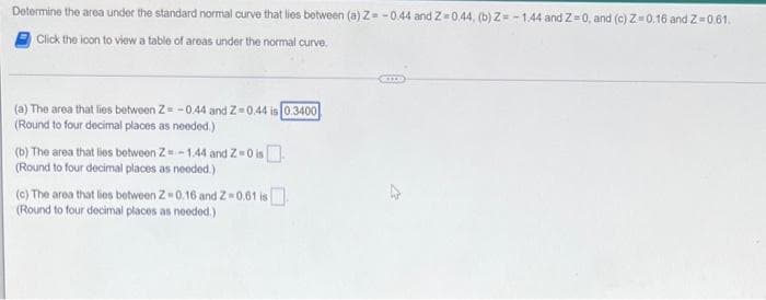 Determine the area under the standard normal curve that lies between (a) Z=-0.44 and Z-0.44, (b) Z=-1.44 and 2-0, and (c) Z-0.16 and Z=0.61.
Click the icon to view a table of areas under the normal curve.
(a) The area that lies between Z=-0.44 and Z-0.44 is 0.3400
(Round to four decimal places as needed.)
(b) The area that lies between Z-1.44 and Z=0 i
(Round to four decimal places as needed.)
(c) The area that lies between 2-0.16 and 2-0.61 is
(Round to four decimal places as needed.)
KITE