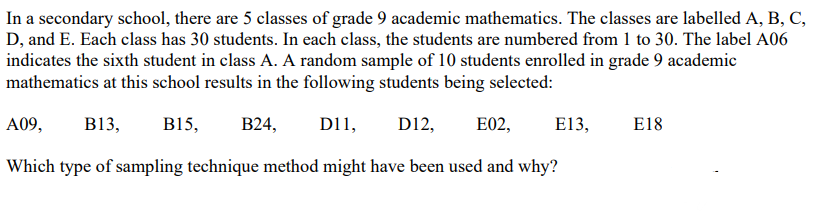 In a secondary school, there are 5 classes of grade 9 academic mathematics. The classes are labelled A, B, C,
D, and E. Each class has 30 students. In each class, the students are numbered from 1 to 30. The label A06
indicates the sixth student in class A. A random sample of 10 students enrolled in grade 9 academic
mathematics at this school results in the following students being selected:
A09, B13, B15, B24, D11, D12, E02,
Which type of sampling technique method might have been used and why?
E13,
E18