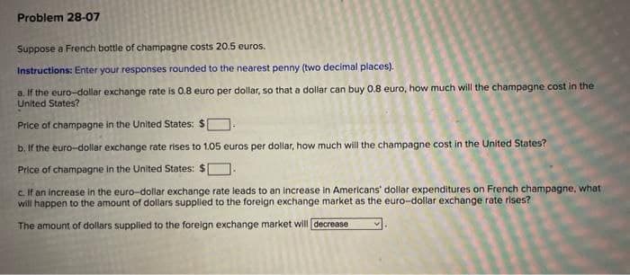 Problem 28-07
Suppose a French bottle of champagne costs 20.5 euros.
Instructions: Enter your responses rounded to the nearest penny (two decimal places).
a. If the euro-dollar exchange rate is 0.8 euro per dollar, so that a dollar can buy 0.8 euro, how much will the champagne cost in the
United States?
Price of champagne in the United States: $
b. If the euro-dollar exchange rate rises to 1.05 euros per dollar, how much will the champagne cost in the United States?
Price of champagne in the United States: $
c. If an increase in the euro-dollar exchange rate leads to an increase in Americans' dollar expenditures on French champagne, what
will happen to the amount of dollars supplied to the foreign exchange market as the euro-dollar exchange rate rises?
The amount of dollars supplied to the forelgn exchange market will decrease
