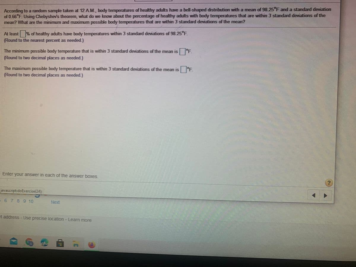 According to a random sample taken at 12 AM., body temperatures of healthy adults have a bell-shaped distribution with a mean of 98 25 F and a standard deviation
of 0.66 F. Using Chebyshev's theorem, what do we know about the percentage of healthy adults with body temperatures that are within 3 standard deviations of the
mean? What are the minimum and maximum possible body temperatures that are within 3 standard deviations of the mean?
At least % of healthy adults have body temperatures within 3 standard deviations of 98.25°F.
Round to the nearest percent as needed.)
The minimum possible body temperature that is within 3 standard deviations of the mean is °F.
(Round to two decimal places as needed.)
The maximum possible body temperature that is within 3 standard deviations of the mean is °F
(Round to two decimal places as needed.)
Enter your answer in each of the answer boxes.
javascript.doExercise(24);
6 7 89 10
Next
et address - Use precise location Leam more
