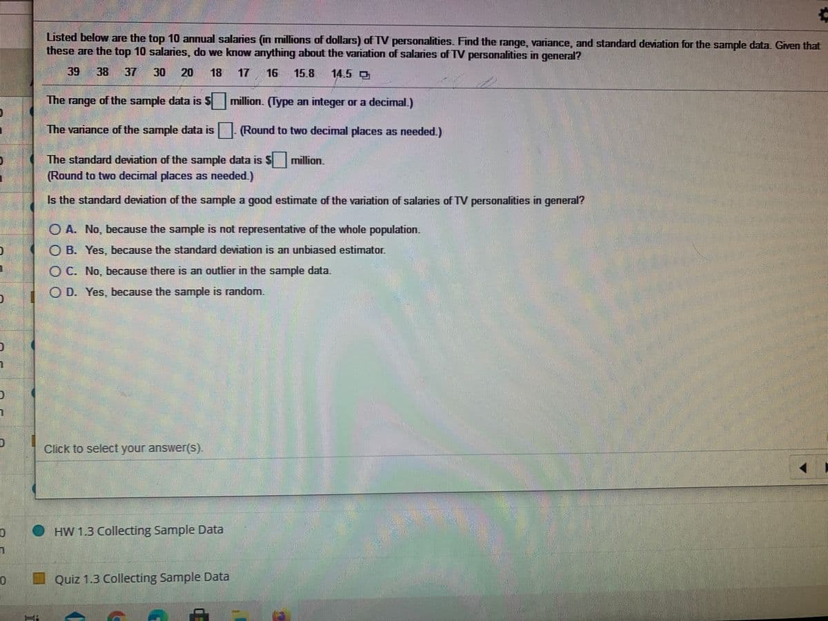 Listed below are the top 10 annual salaries (in millions of dollars) of TV personalities. Find the range, variance, and standard deviation for the sample data Given that
these are the top 10 salaries, do we know anything about the variation of salaries of TV personalities in general?
39
38 37
30
20
18
17
16
15.8
14.5
The range of the sample data is Smillion. (Type an integer or a decimal.)
The variance of the sample data is|- (Round to two decimal places as needed.)
The standard deviation of the sample data is S
million.
(Round to two decimal places as needed.)
Is the standard deviation of the sample a good estimate of the variation of salaries of TV personalities in general?
O A. No, because the sample is not representative of the whole population.
O B. Yes, because the standard deviation is an unbiased estimator.
O C. No, because there is an outlier in the sample data.
O D. Yes, because the sample is random.
Click to select your answer(s).
O HW 1.3 Collecting Sample Data
Quiz 1.3 Collecting Sample Data

