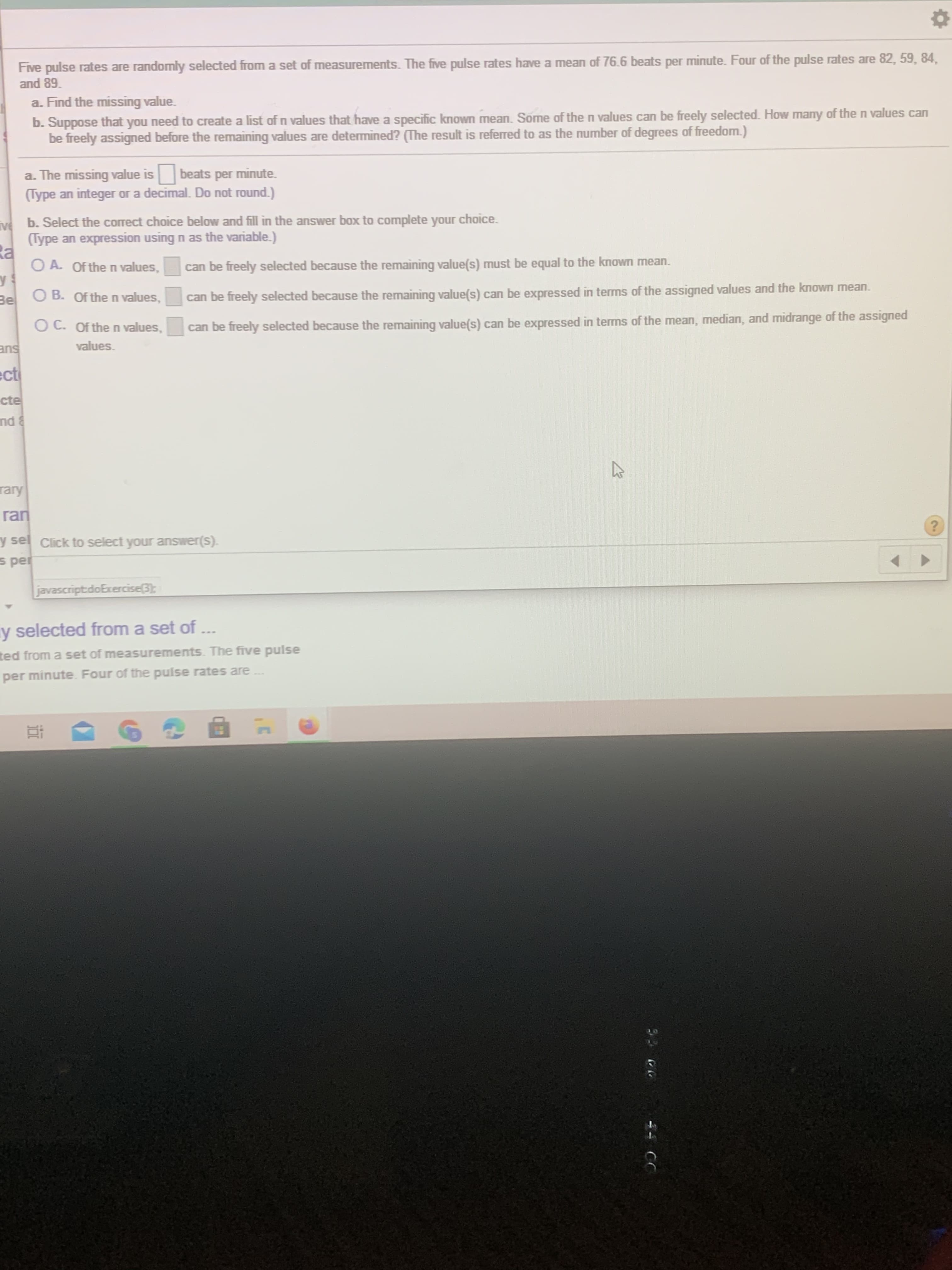 **Instructions for Solving the Problem:**

Five pulse rates are randomly selected from a set of measurements. The five pulse rates have a mean of 76.6 beats per minute. Four of the pulse rates are 82, 59, 84, and 89.

**a. Find the missing value.**

The missing value is _______ beats per minute.
(Type an integer or a decimal. Do not round.)

**b. Suppose that you need to create a list of n values that have a specific known mean. Some of the n values can be freely assigned before the remaining values are determined? (The result is referred to as the number of degrees of freedom.)**

Select the correct choice below and fill in the answer box to complete your choice.
(An expression using n as the variable.)

- **A.** Of the n values, ______ can be freely selected because the remaining value(s) must be equal to the known mean.
- **B.** Of the n values, ______ can be freely selected because the remaining value(s) can be expressed in terms of the assigned values and the known mean.
- **C.** Of the n values, ______ can be freely selected because the remaining value(s) can be expressed in terms of the mean, median, and midrange of the assigned values.

**Instruction for Answer Selection:**

Click to select your answer(s).