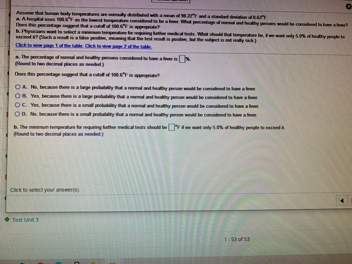 Assume that human body temperatures are normally distributed with a mean of 98.22°F and a standard deviation of 0.63 F.
a. A hospital uses 100.6 F as the lowest temperature considered to be a fever. What percentage of normal and healthy persons would be considered to have a fever?
Does this percentage suggest that a cutoff of 100.6°F is appropriate?
b. Physicians want to select a minimum temperature for requiring further medical tests. What should that temperature be, if we want only 5.0% of healthy people to
exceed it? (Such a result is a false positive, meaning that the test result is positive, but the subject is not really sick.)
Click to view page 1 of the table. Click to view page 2 of the table.
a. The percentage of normal and healthy persons considered to have a fever is %.
(Round to two decimal places as needed.)
Does this percentage suggest that a cutoff of 100.6°F is appropriate?
O A. No, because there is a large probability that a normal and healthy person would be considered to have a fever.
O B. Yes, because there is a large probability that a normal and healthy person would be considered to have a fever.
O C. Yes, because there is a small probability that a normal and healthy person would be considered to have a fever.
O D. No, because there is a small probability that a normal and healthy person would be considered to have a fever.
b. The minimum temperature for requiring further medical tests should be °F if we want only 5.0% of healthy people to exceed it.
(Round to two decimal places as needed.)
Click to select your answer(S).
Test Unit 3
1-53 of 53
