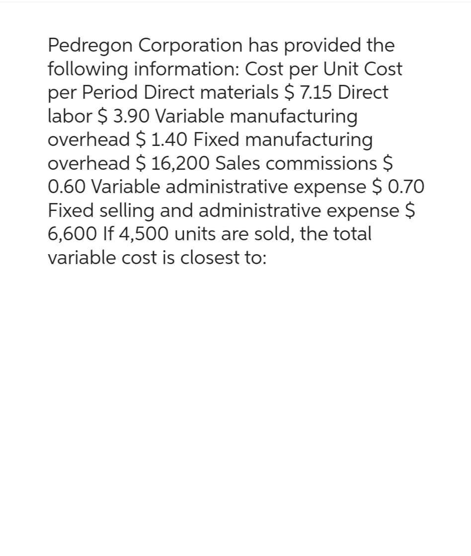 Pedregon Corporation has provided the
following information: Cost per Unit Cost
per Period Direct materials $ 7.15 Direct
labor $ 3.90 Variable manufacturing
overhead $ 1.40 Fixed manufacturing
overhead $ 16,200 Sales commissions $
0.60 Variable administrative expense $ 0.70
Fixed selling and administrative expense $
6,600 If 4,500 units are sold, the total
variable cost is closest to: