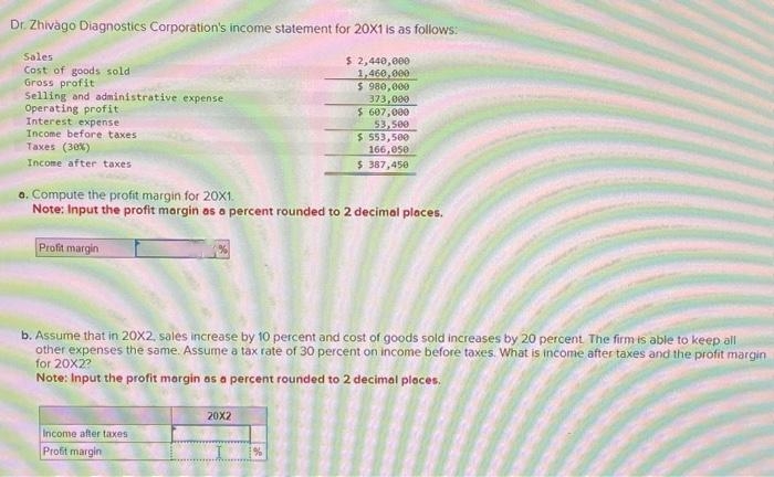 Dr. Zhivago Diagnostics Corporation's income statement for 20X1 is as follows:
$ 2,440,000
1,460,000
Sales
Cost of goods sold
Gross profit
Selling and administrative expense
Operating profit
Interest expense
Income before taxes
Taxes (30%)
Income after taxes
Profit margin
a. Compute the profit margin for 20X1.
Note: Input the profit margin as a percent rounded to 2 decimal places.
Income after taxes
Profit margin
$ 980,000
373,000
$607,000
b. Assume that in 20X2, sales increase by 10 percent and cost of goods sold increases by 20 percent. The firm is able to keep all
other expenses the same. Assume a tax rate of 30 percent on income before taxes. What is income after taxes and the profit margin
for 20X2?
Note: Input the profit margin as a percent rounded to 2 decimal places.
20X2
53,500
$ 553,500
166,050
$ 387,450
%