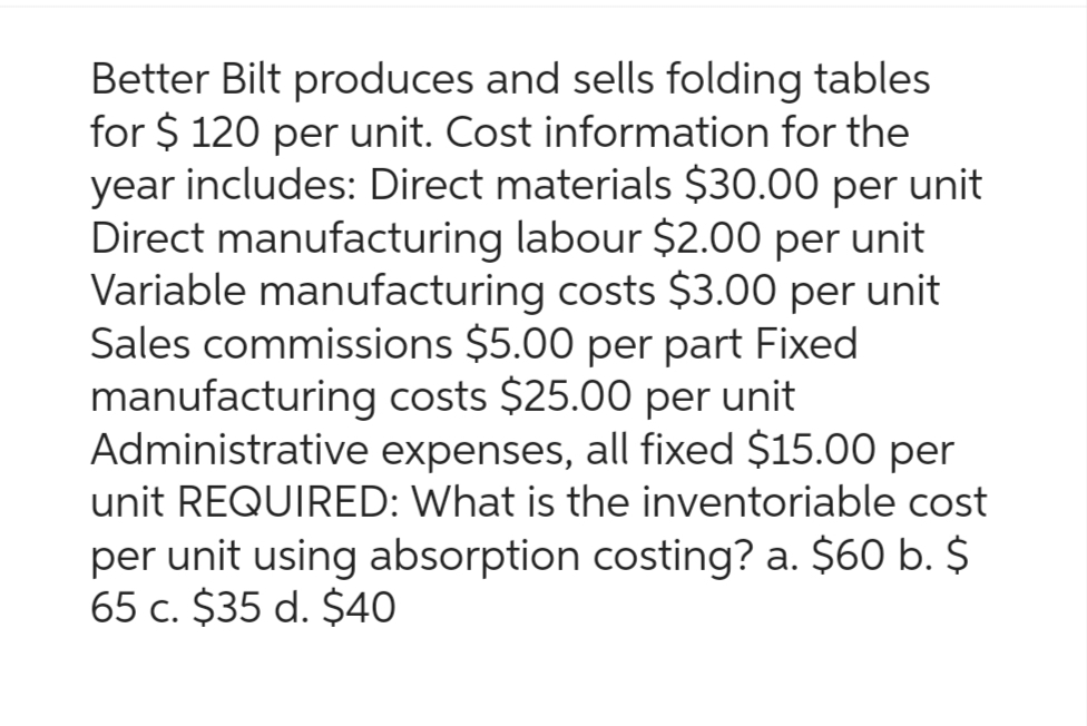 Better Bilt produces and sells folding tables
for $ 120 per unit. Cost information for the
year includes: Direct materials $30.00 per unit
Direct manufacturing labour $2.00 per unit
Variable manufacturing costs $3.00 per unit
Sales commissions $5.00 per part Fixed
manufacturing costs $25.00 per unit
Administrative expenses, all fixed $15.00 per
unit REQUIRED: What is the inventoriable cost
per unit using absorption costing? a. $60 b. $
65 c. $35 d. $40