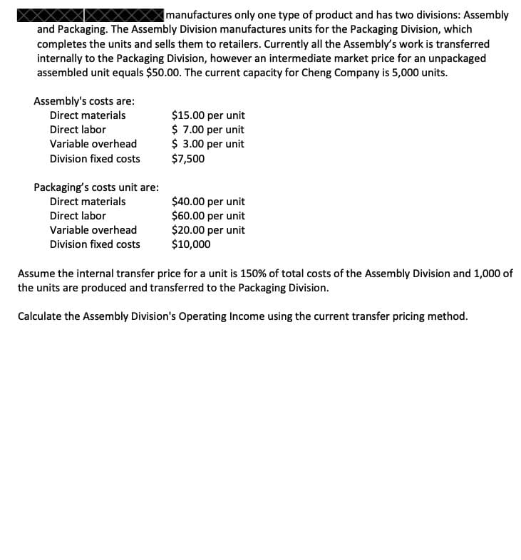 manufactures only one type of product and has two divisions: Assembly
and Packaging. The Assembly Division manufactures units for the Packaging Division, which
completes the units and sells them to retailers. Currently all the Assembly's work is transferred
internally to the Packaging Division, however an intermediate market price for an unpackaged
assembled unit equals $50.00. The current capacity for Cheng Company is 5,000 units.
Assembly's costs are:
Direct materials
Direct labor
Variable overhead
Division fixed costs
Packaging's costs unit are:
Direct materials
Direct labor
Variable overhead
Division fixed costs
$15.00 per unit
$ 7.00 per unit
$ 3.00 per unit
$7,500
$40.00 per unit
$60.00 per unit
$20.00 per unit
$10,000
Assume the internal transfer price for a unit is 150% of total costs of the Assembly Division and 1,000 of
the units are produced and transferred to the Packaging Division.
Calculate the Assembly Division's Operating Income using the current transfer pricing method.