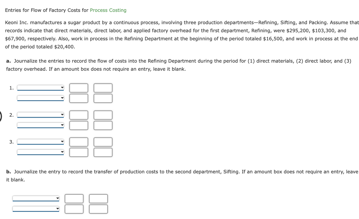 Entries for Flow of Factory Costs for Process Costing
Keoni Inc. manufactures a sugar product by a continuous process, involving three production departments-Refining, Sifting, and Packing. Assume that
records indicate that direct materials, direct labor, and applied factory overhead for the first department, Refining, were $295,200, $103,300, and
$67,900, respectively. Also, work in process in the Refining Department at the beginning of the period totaled $16,500, and work in process at the end
of the period totaled $20,400.
a. Journalize the entries to record the flow of costs into the Refining Department during the period for (1) direct materials, (2) direct labor, and (3)
factory overhead. If an amount box does not require an entry, leave it blank.
1.
2.
3.
b. Journalize the entry to record the transfer of production costs to the second department, Sifting. If an amount box does not require an entry, leave
it blank.
8