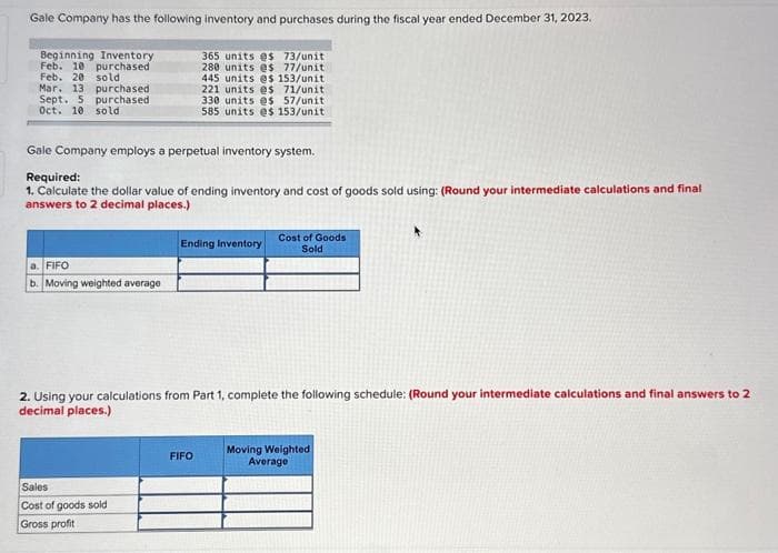 Gale Company has the following inventory and purchases during the fiscal year ended December 31, 2023.
Beginning Inventory
Feb. 10 purchased
Feb. 20 sold
Mar. 13 purchased
Sept. 5 purchased
Oct. 10 sold
Gale Company employs a perpetual inventory system.
Required:
1. Calculate the dollar value of ending inventory and cost of goods sold using: (Round your intermediate calculations and final
answers to 2 decimal places.)
a. FIFO
b. Moving weighted average
365 units @s 73/unit
280 units es 77/unit
445 units es 153/unit
221 units es 71/unit
330 units es 57/unit
585 units es 153/unit
Sales
Cost of goods sold
Gross profit
Ending Inventory
2. Using your calculations from Part 1, complete the following schedule: (Round your intermediate calculations and final answers to 2
decimal places.)
FIFO
Cost of Goods
Sold
Moving Weighted
Average