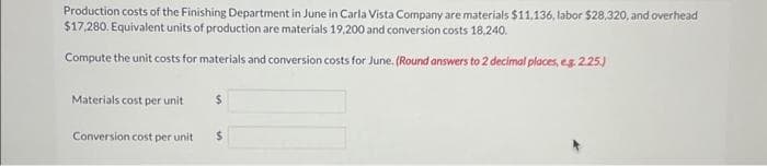 Production costs of the Finishing Department in June in Carla Vista Company are materials $11,136, labor $28,320, and overhead
$17,280. Equivalent units of production are materials 19,200 and conversion costs 18.240.
Compute the unit costs for materials and conversion costs for June. (Round answers to 2 decimal places, e.g. 2.25.)
Materials cost per unit
Conversion cost per unit
$