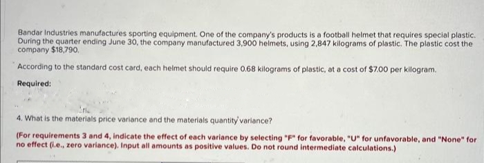 Bandar Industries manufactures sporting equipment. One of the company's products is a football helmet that requires special plastic.
During the quarter ending June 30, the company manufactured 3,900 helmets, using 2,847 kilograms of plastic. The plastic cost the
company $18,790.
According to the standard cost card, each helmet should require 0.68 kilograms of plastic, at a cost of $7.00 per kilogram.
Required:
4. What is the materials price variance and the materials quantity' variance?
(For requirements 3 and 4, indicate the effect of each variance by selecting "F" for favorable, "U" for unfavorable, and "None" for
no effect (i.e., zero variance). Input all amounts as positive values. Do not round intermediate calculations.)