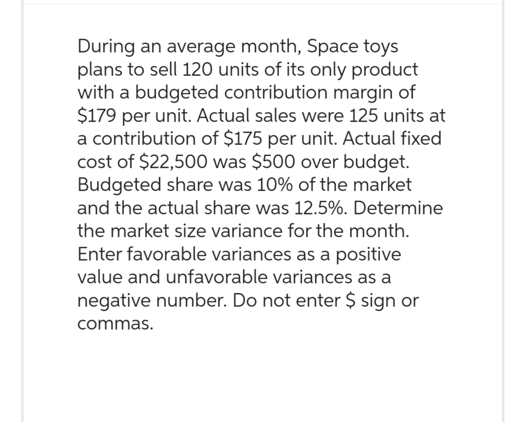 During an average month, Space toys
plans to sell 120 units of its only product
with a budgeted contribution margin of
$179 per unit. Actual sales were 125 units at
a contribution of $175 per unit. Actual fixed
cost of $22,500 was $500 over budget.
Budgeted share was 10% of the market
and the actual share was 12.5%. Determine
the market size variance for the month.
Enter favorable variances as a positive
value and unfavorable variances as a
negative number. Do not enter $ sign or
commas.