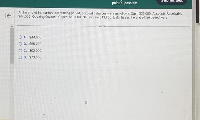 point(s) possible
K
At the end of the current accounting period, account balances were as follows: Cash $29,000, Accounts Receivable
$44,000; Opening Owner's Capital $18,000, Net Income $11,000 Liabilities at the end of the period were:
OA. $44,000
OB. $55,000
OC. $62,000.
O D. $73,000.