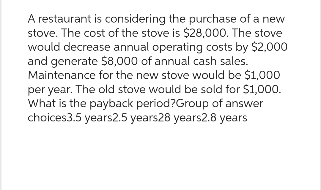 A restaurant is considering the purchase of a new
stove. The cost of the stove is $28,000. The stove
would decrease annual operating costs by $2,000
and generate $8,000 of annual cash sales.
Maintenance for the new stove would be $1,000
per year. The old stove would be sold for $1,000.
What is the payback period?Group of answer
choices3.5 years2.5 years28 years2.8 years