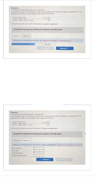 Required:
1. Compute the predetermined overhead rate.
2. During the year, Tech Solutions started and completed the Xavier Company engagement. The
following information was available with respect to this job:
Direct materials
Direct laber cont
Direct labor-hours worked
Compute the total job cost for the Xavier Company engagement
5 41,950
$ 24,330
270
Complete this question by entering your answers in the tabs below.
Required 2
Compute the predetermined overhead rate. (Round your answer to 2 decimal places)
Pradeemned cathoadrals
Required:
1. Compute the predetermined overhead rate
2. During the year Tech Solutions started and completed the Xavier Compeny engagement. The
following information was available with respect to this job
Direct materiale
Direct laborecet
Direct labor-hours worked
Compute the total job cost for the Xavier Company engagement
$41,450
$24,300
210
Required 2 >
Complete this question by entering your answers in the tabs below.
Required 1 Required 2
Compute the total job cast for the Xavier Company engagement. (Round your intermediate calculation
Direct raterials
Direct labor
Overheed applied
Total manufacturing co
< Required 1
Required 2