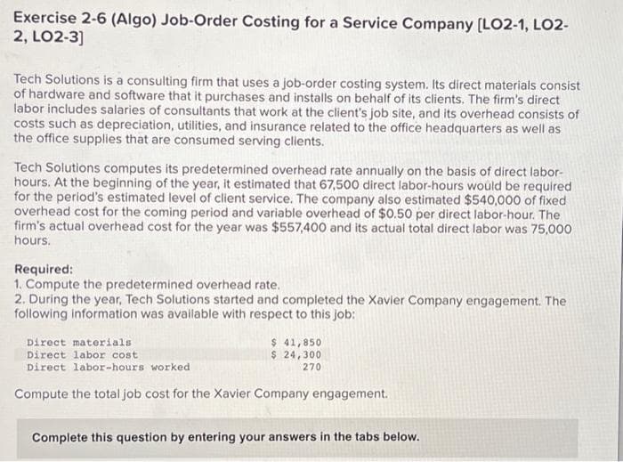 Exercise 2-6 (Algo) Job-Order Costing for a Service Company [LO2-1, LO2-
2, LO2-3]
Tech Solutions is a consulting firm that uses a job-order costing system. Its direct materials consist
of hardware and software that it purchases and installs on behalf of its clients. The firm's direct
labor includes salaries of consultants that work at the client's job site, and its overhead consists of
costs such as depreciation, utilities, and insurance related to the office headquarters as well as
the office supplies that are consumed serving clients.
Tech Solutions computes its predetermined overhead rate annually on the basis of direct labor-
hours. At the beginning of the year, it estimated that 67,500 direct labor-hours would be required
for the period's estimated level of client service. The company also estimated $540,000 of fixed
overhead cost for the coming period and variable overhead of $0.50 per direct labor-hour. The
firm's actual overhead cost for the year was $557,400 and its actual total direct labor was 75,000
hours.
Required:
1. Compute the predetermined overhead rate.
2. During the year, Tech Solutions started and completed the Xavier Company engagement. The
following information was available with respect to this job:
$ 41,850
$ 24,300
270
Direct materials
Direct labor cost
Direct labor-hours worked
Compute the total job cost for the Xavier Company engagement.
Complete this question by entering your answers in the tabs below.