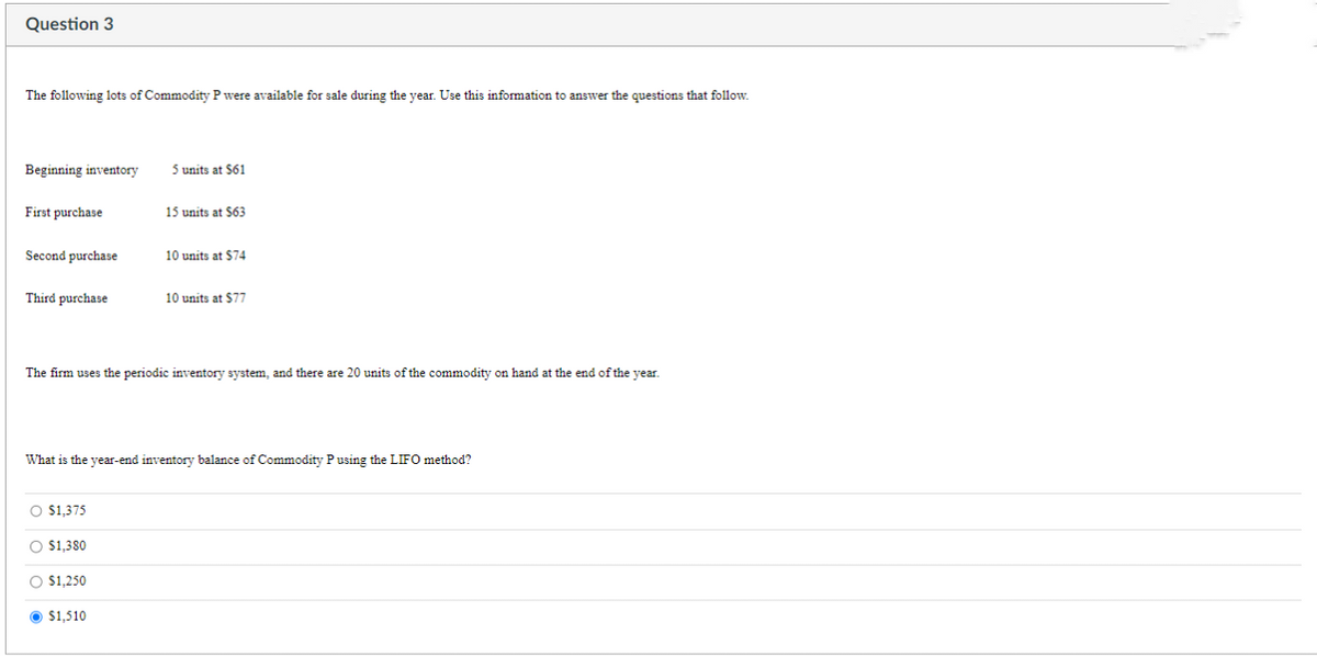 Question 3
The following lots of Commodity P were available for sale during the year. Use this information to answer the questions that follow.
Beginning inventory 5 units at $61
First purchase
15 units at $63
==
Second purchase
10 units at $74
Third purchase
10 units at $77
The firm uses the periodic inventory system, and there are 20 units of the commodity on hand at the end of the year.
What is the year-end inventory balance of Commodity P using the LIFO method?
O $1,375
O $1,380
O $1,250
$1,510