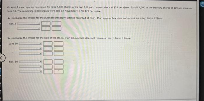 On April 2 a corporation purchased for cash 7,000 shares of its own $14 par common stock at $26 per share. It sold 4,000 of the treasury shares at $29 per share on
June 10. The remaining 3,000 shares were sold on November 10 for $22 per share.
a. Journalize the entries for the purchase (treasury stock is recorded at cost). If an amount box does not require an entry, leave it blank.
Apr. 2
b. Journalize the entries for the sale of the stock. If an amount box does not require an entry, leave it blank.
June 10
Nov. 10
8