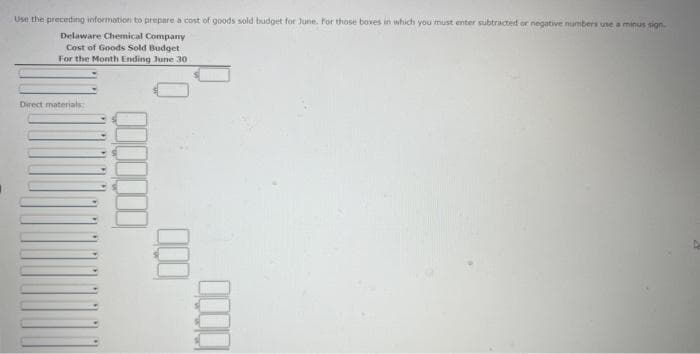 Use the preceding information to prepare a cost of goods sold budget for June. For those boxes in which you must enter subtracted or negative numbers use a minus sign.
Delaware Chemical Company
Cost of Goods Sold Budget
For the Month Ending June 30
Direct materials:
⁰⁰⁰
000
4